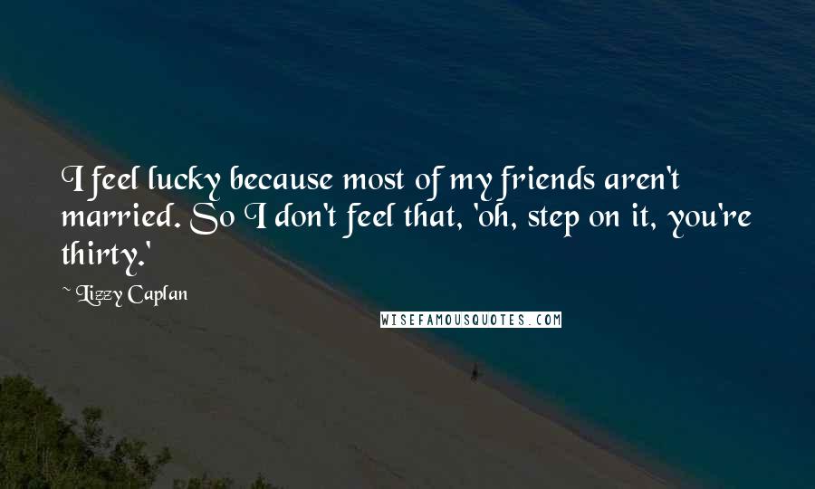 Lizzy Caplan Quotes: I feel lucky because most of my friends aren't married. So I don't feel that, 'oh, step on it, you're thirty.'