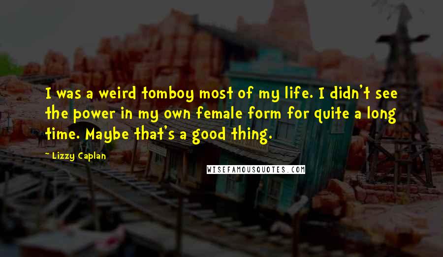 Lizzy Caplan Quotes: I was a weird tomboy most of my life. I didn't see the power in my own female form for quite a long time. Maybe that's a good thing.
