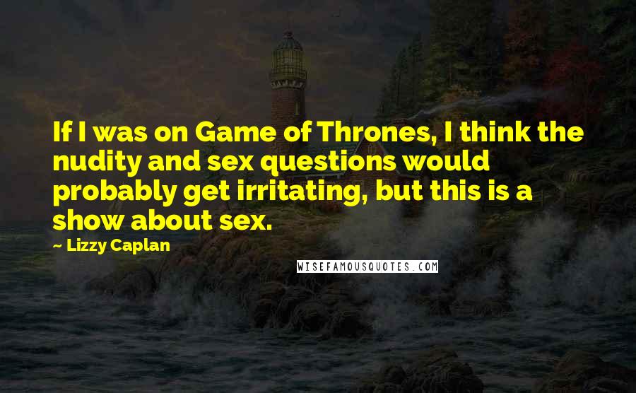 Lizzy Caplan Quotes: If I was on Game of Thrones, I think the nudity and sex questions would probably get irritating, but this is a show about sex.