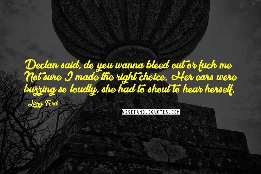 Lizzy Ford Quotes: Declan said, do you wanna bleed out or fuck me? Not sure I made the right choice. Her ears were buzzing so loudly, she had to shout to hear herself.