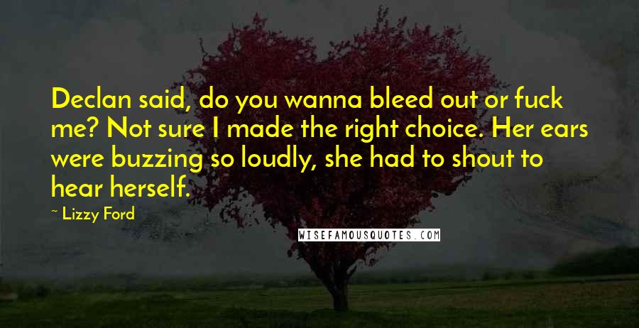 Lizzy Ford Quotes: Declan said, do you wanna bleed out or fuck me? Not sure I made the right choice. Her ears were buzzing so loudly, she had to shout to hear herself.