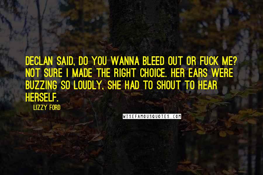 Lizzy Ford Quotes: Declan said, do you wanna bleed out or fuck me? Not sure I made the right choice. Her ears were buzzing so loudly, she had to shout to hear herself.