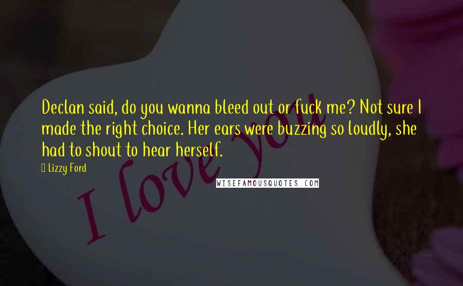 Lizzy Ford Quotes: Declan said, do you wanna bleed out or fuck me? Not sure I made the right choice. Her ears were buzzing so loudly, she had to shout to hear herself.