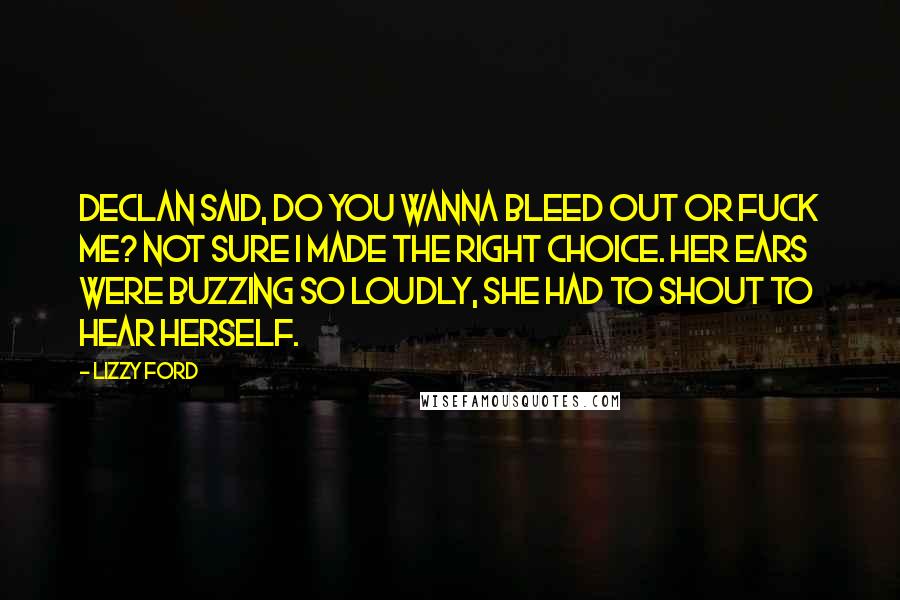 Lizzy Ford Quotes: Declan said, do you wanna bleed out or fuck me? Not sure I made the right choice. Her ears were buzzing so loudly, she had to shout to hear herself.