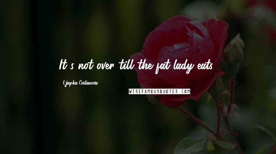 Ljupka Cvetanova Quotes: It's not over till the fat lady eats!