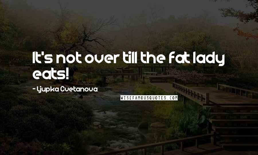 Ljupka Cvetanova Quotes: It's not over till the fat lady eats!