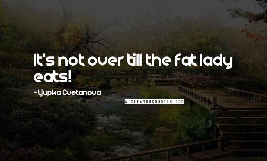 Ljupka Cvetanova Quotes: It's not over till the fat lady eats!