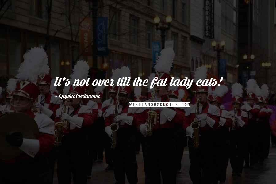 Ljupka Cvetanova Quotes: It's not over till the fat lady eats!