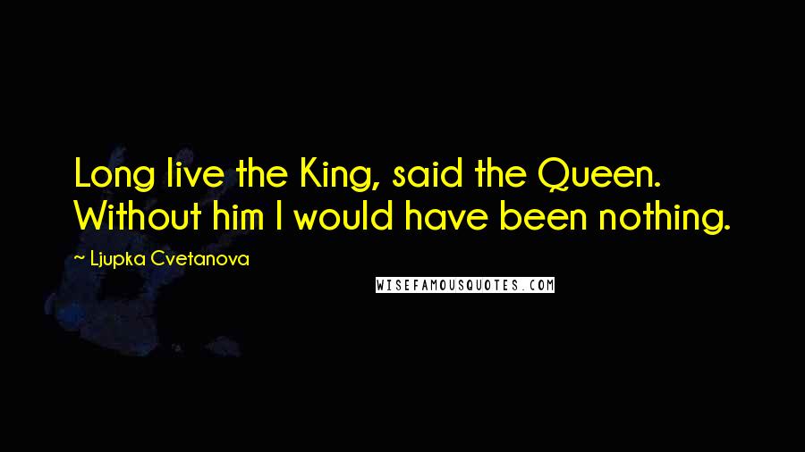 Ljupka Cvetanova Quotes: Long live the King, said the Queen. Without him I would have been nothing.