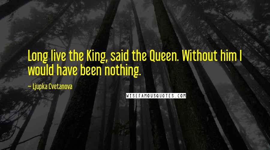 Ljupka Cvetanova Quotes: Long live the King, said the Queen. Without him I would have been nothing.