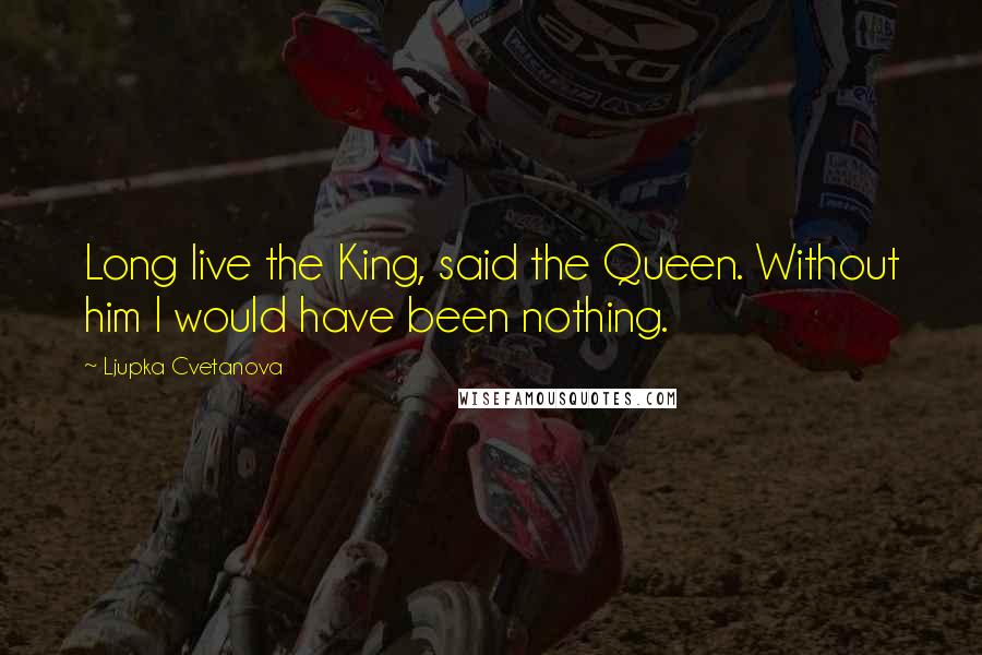 Ljupka Cvetanova Quotes: Long live the King, said the Queen. Without him I would have been nothing.