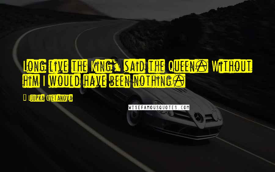 Ljupka Cvetanova Quotes: Long live the King, said the Queen. Without him I would have been nothing.