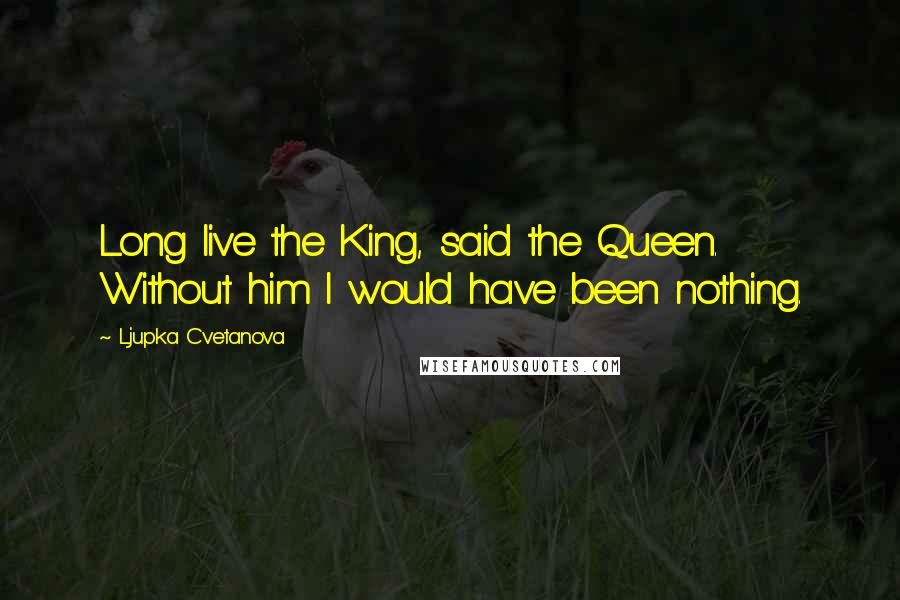 Ljupka Cvetanova Quotes: Long live the King, said the Queen. Without him I would have been nothing.