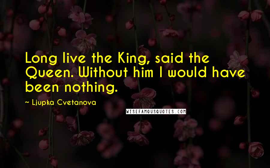 Ljupka Cvetanova Quotes: Long live the King, said the Queen. Without him I would have been nothing.