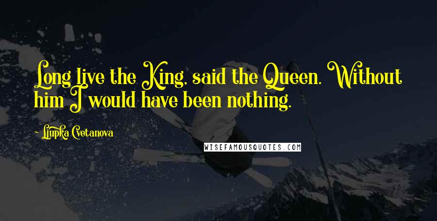 Ljupka Cvetanova Quotes: Long live the King, said the Queen. Without him I would have been nothing.