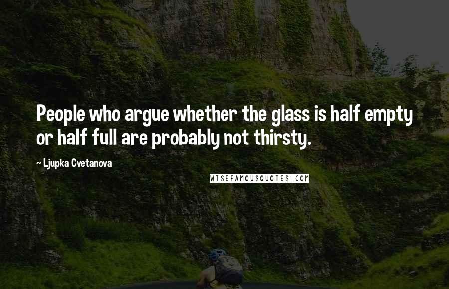 Ljupka Cvetanova Quotes: People who argue whether the glass is half empty or half full are probably not thirsty.