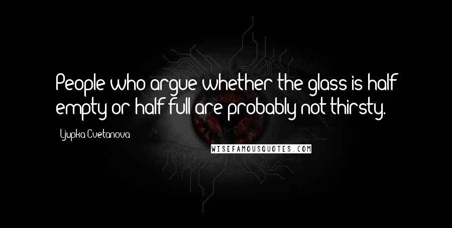 Ljupka Cvetanova Quotes: People who argue whether the glass is half empty or half full are probably not thirsty.