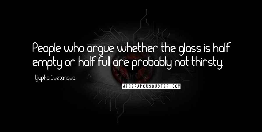 Ljupka Cvetanova Quotes: People who argue whether the glass is half empty or half full are probably not thirsty.