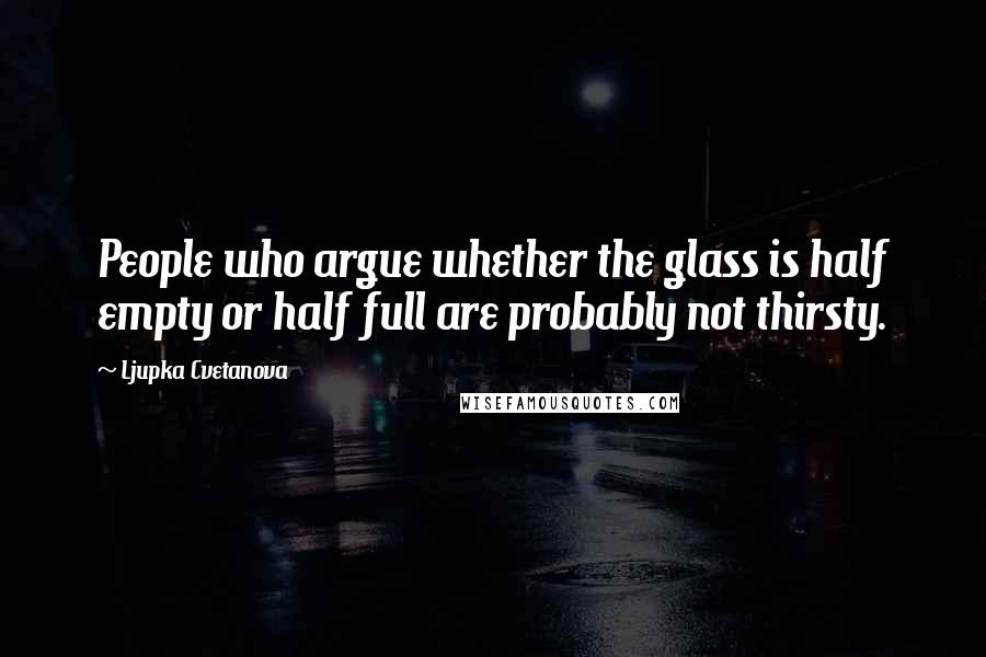 Ljupka Cvetanova Quotes: People who argue whether the glass is half empty or half full are probably not thirsty.
