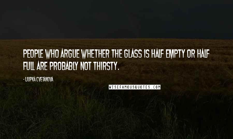 Ljupka Cvetanova Quotes: People who argue whether the glass is half empty or half full are probably not thirsty.