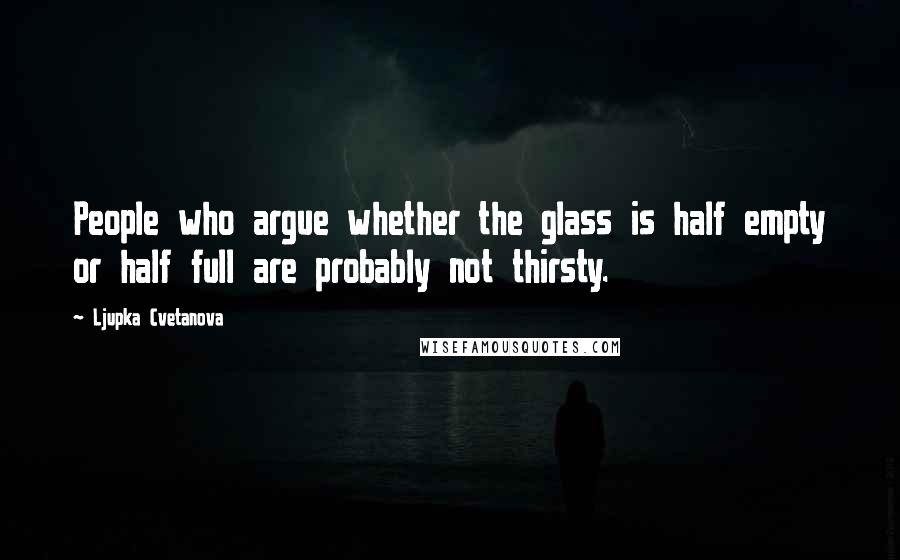 Ljupka Cvetanova Quotes: People who argue whether the glass is half empty or half full are probably not thirsty.