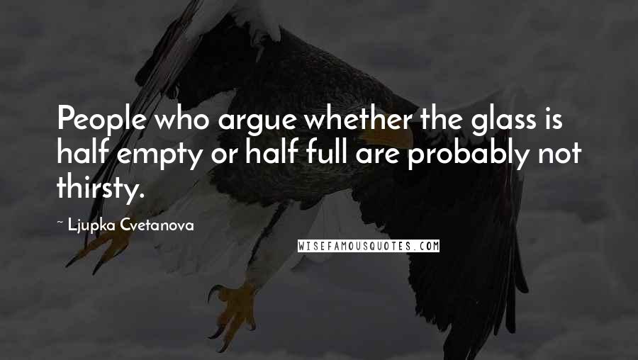 Ljupka Cvetanova Quotes: People who argue whether the glass is half empty or half full are probably not thirsty.