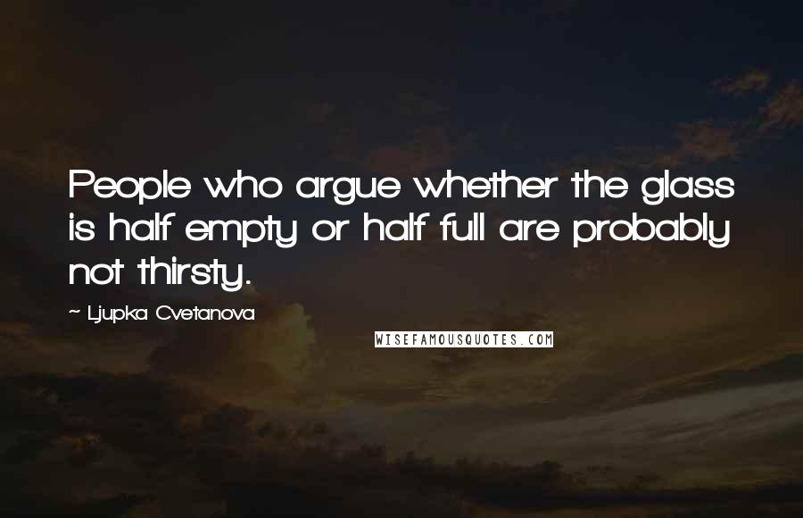 Ljupka Cvetanova Quotes: People who argue whether the glass is half empty or half full are probably not thirsty.