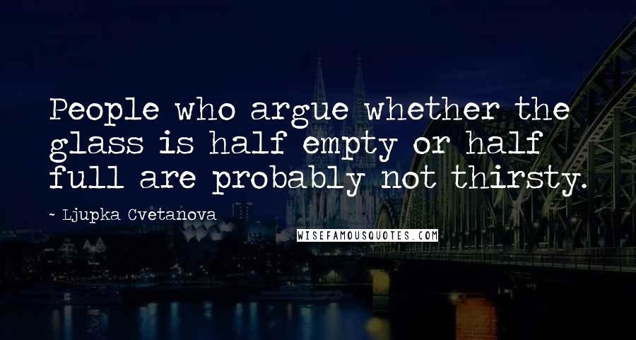 Ljupka Cvetanova Quotes: People who argue whether the glass is half empty or half full are probably not thirsty.