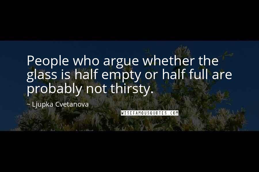 Ljupka Cvetanova Quotes: People who argue whether the glass is half empty or half full are probably not thirsty.