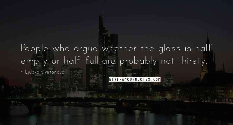 Ljupka Cvetanova Quotes: People who argue whether the glass is half empty or half full are probably not thirsty.