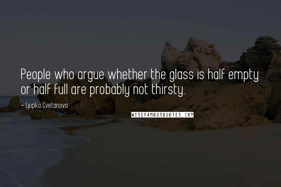 Ljupka Cvetanova Quotes: People who argue whether the glass is half empty or half full are probably not thirsty.