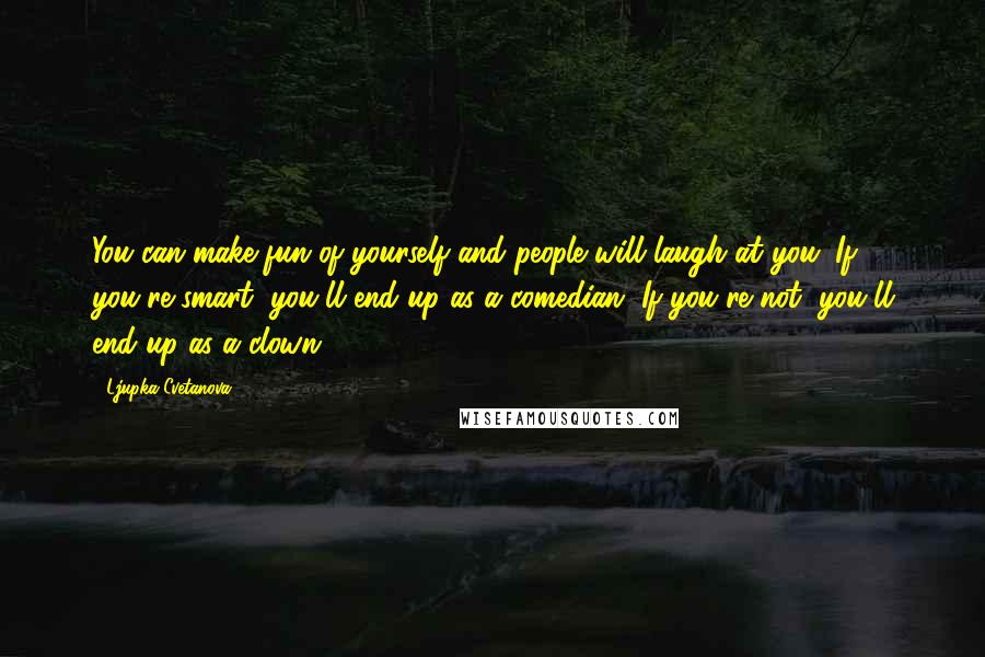 Ljupka Cvetanova Quotes: You can make fun of yourself and people will laugh at you. If you're smart, you'll end up as a comedian. If you're not, you'll end up as a clown.