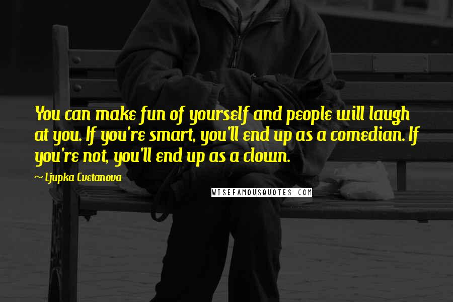 Ljupka Cvetanova Quotes: You can make fun of yourself and people will laugh at you. If you're smart, you'll end up as a comedian. If you're not, you'll end up as a clown.