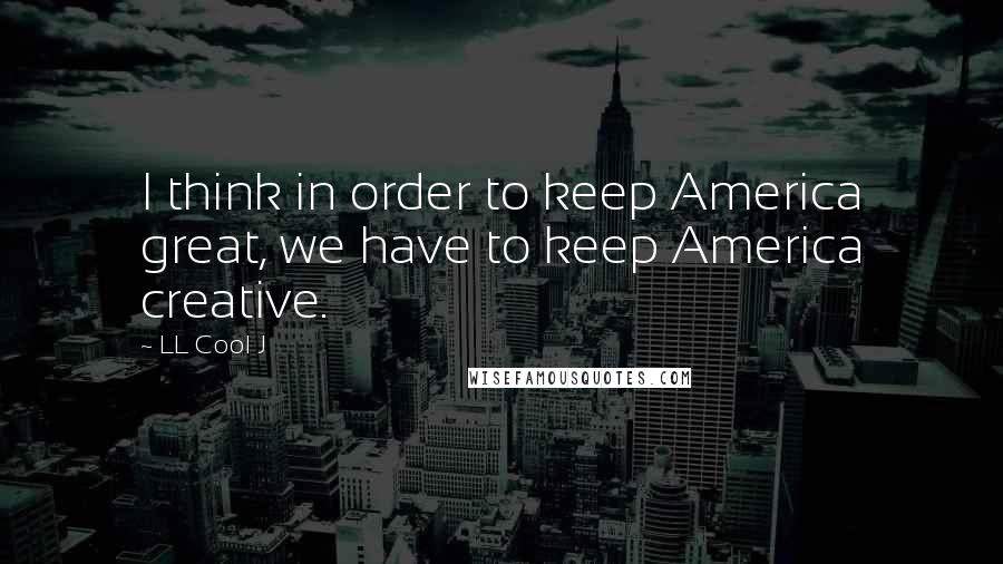 LL Cool J Quotes: I think in order to keep America great, we have to keep America creative.