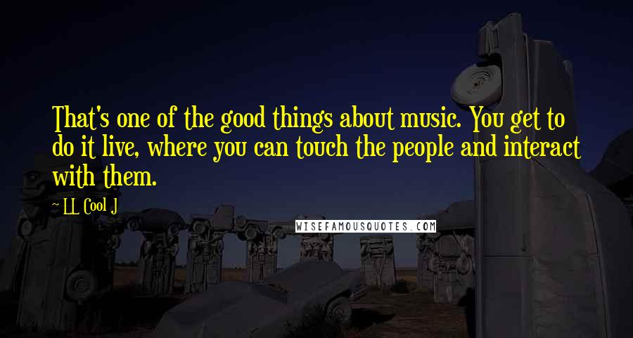 LL Cool J Quotes: That's one of the good things about music. You get to do it live, where you can touch the people and interact with them.