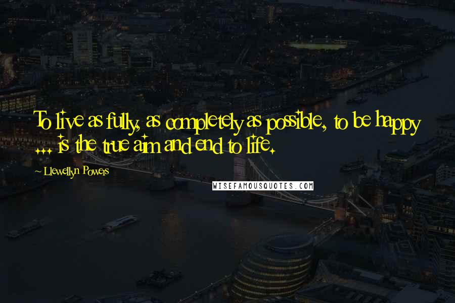 Llewellyn Powers Quotes: To live as fully, as completely as possible, to be happy ... is the true aim and end to life.