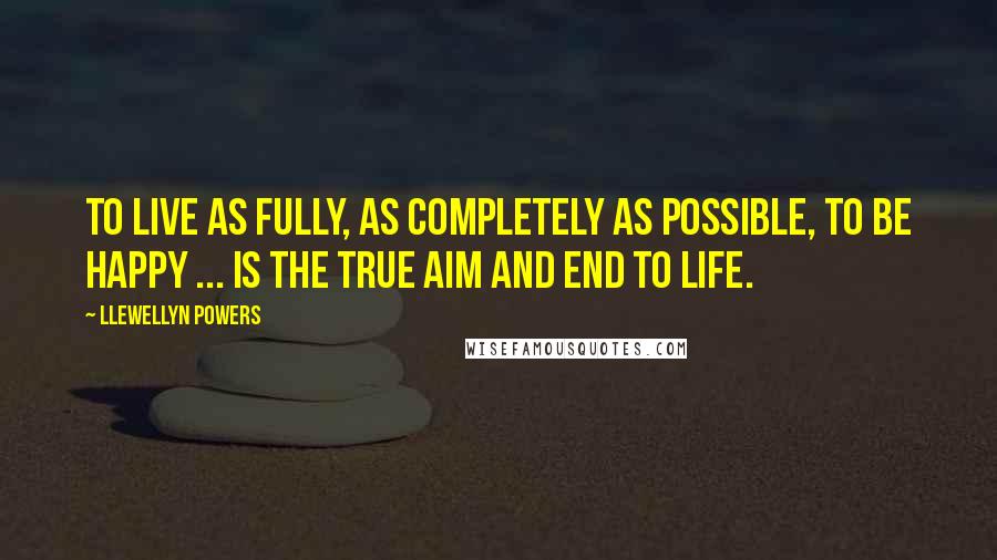 Llewellyn Powers Quotes: To live as fully, as completely as possible, to be happy ... is the true aim and end to life.