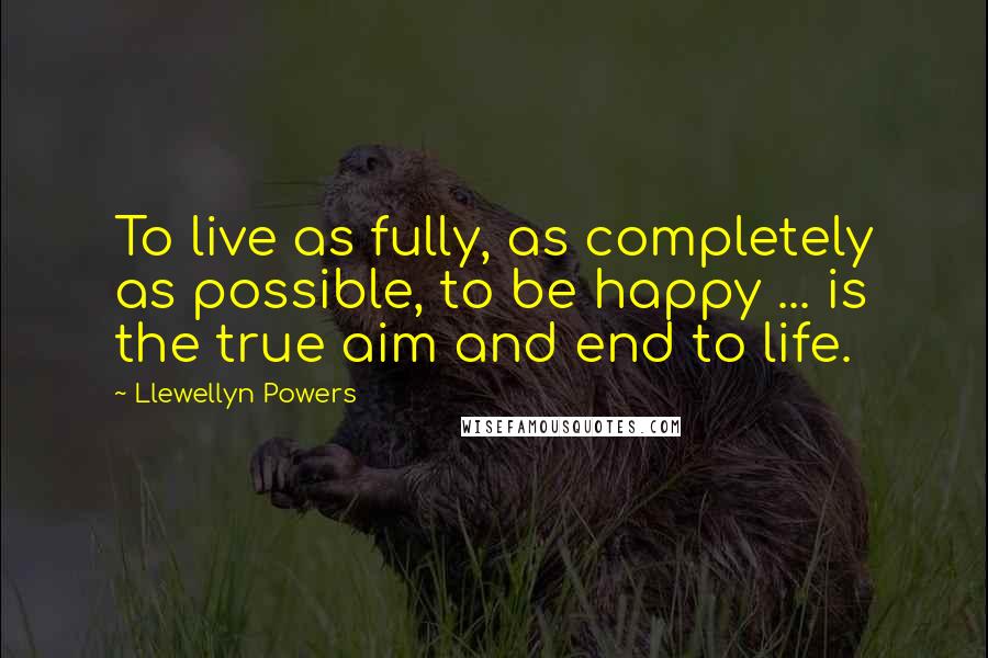 Llewellyn Powers Quotes: To live as fully, as completely as possible, to be happy ... is the true aim and end to life.