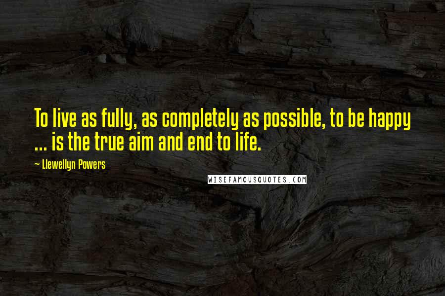 Llewellyn Powers Quotes: To live as fully, as completely as possible, to be happy ... is the true aim and end to life.