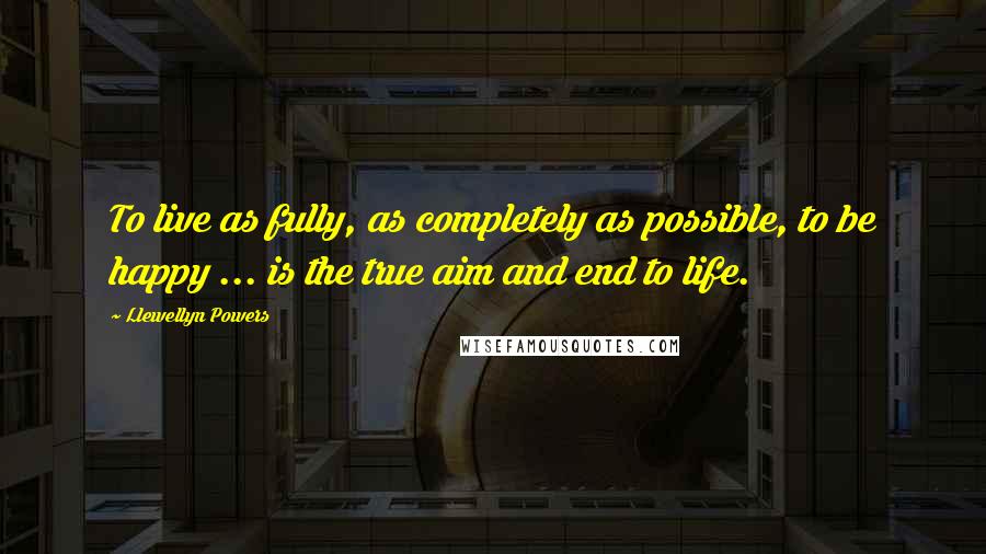 Llewellyn Powers Quotes: To live as fully, as completely as possible, to be happy ... is the true aim and end to life.