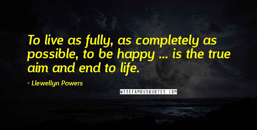 Llewellyn Powers Quotes: To live as fully, as completely as possible, to be happy ... is the true aim and end to life.