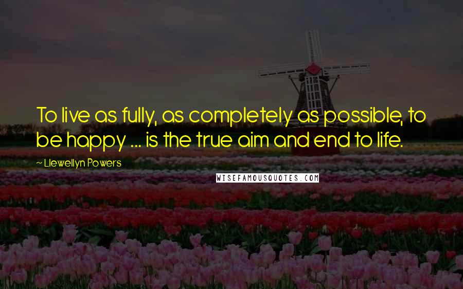 Llewellyn Powers Quotes: To live as fully, as completely as possible, to be happy ... is the true aim and end to life.