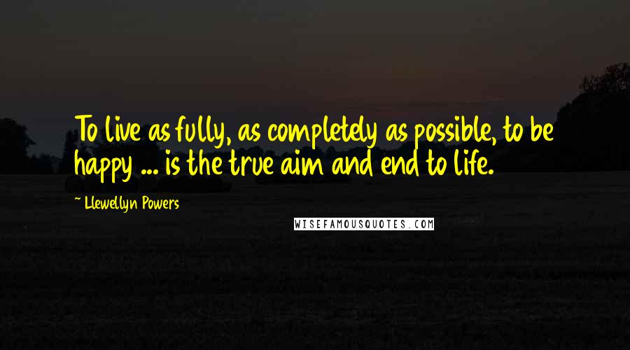 Llewellyn Powers Quotes: To live as fully, as completely as possible, to be happy ... is the true aim and end to life.