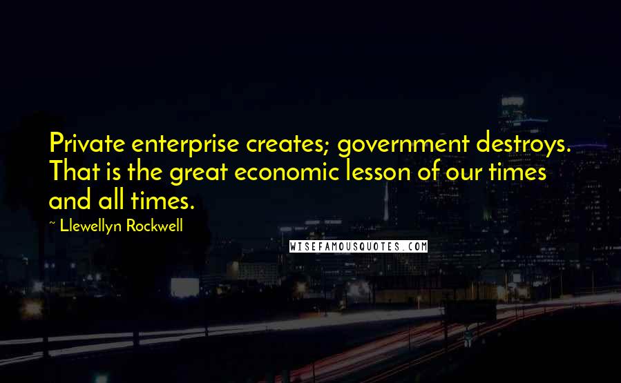 Llewellyn Rockwell Quotes: Private enterprise creates; government destroys. That is the great economic lesson of our times and all times.