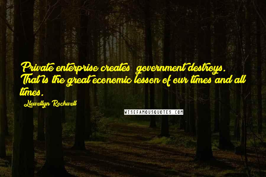 Llewellyn Rockwell Quotes: Private enterprise creates; government destroys. That is the great economic lesson of our times and all times.