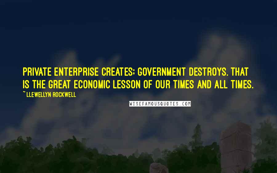 Llewellyn Rockwell Quotes: Private enterprise creates; government destroys. That is the great economic lesson of our times and all times.