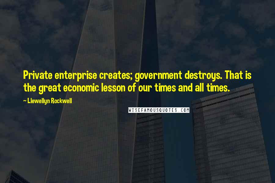 Llewellyn Rockwell Quotes: Private enterprise creates; government destroys. That is the great economic lesson of our times and all times.