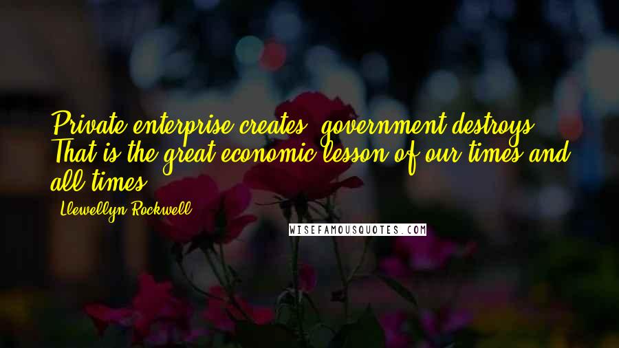 Llewellyn Rockwell Quotes: Private enterprise creates; government destroys. That is the great economic lesson of our times and all times.