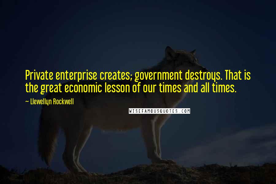 Llewellyn Rockwell Quotes: Private enterprise creates; government destroys. That is the great economic lesson of our times and all times.