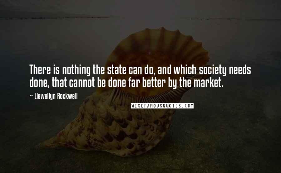 Llewellyn Rockwell Quotes: There is nothing the state can do, and which society needs done, that cannot be done far better by the market.